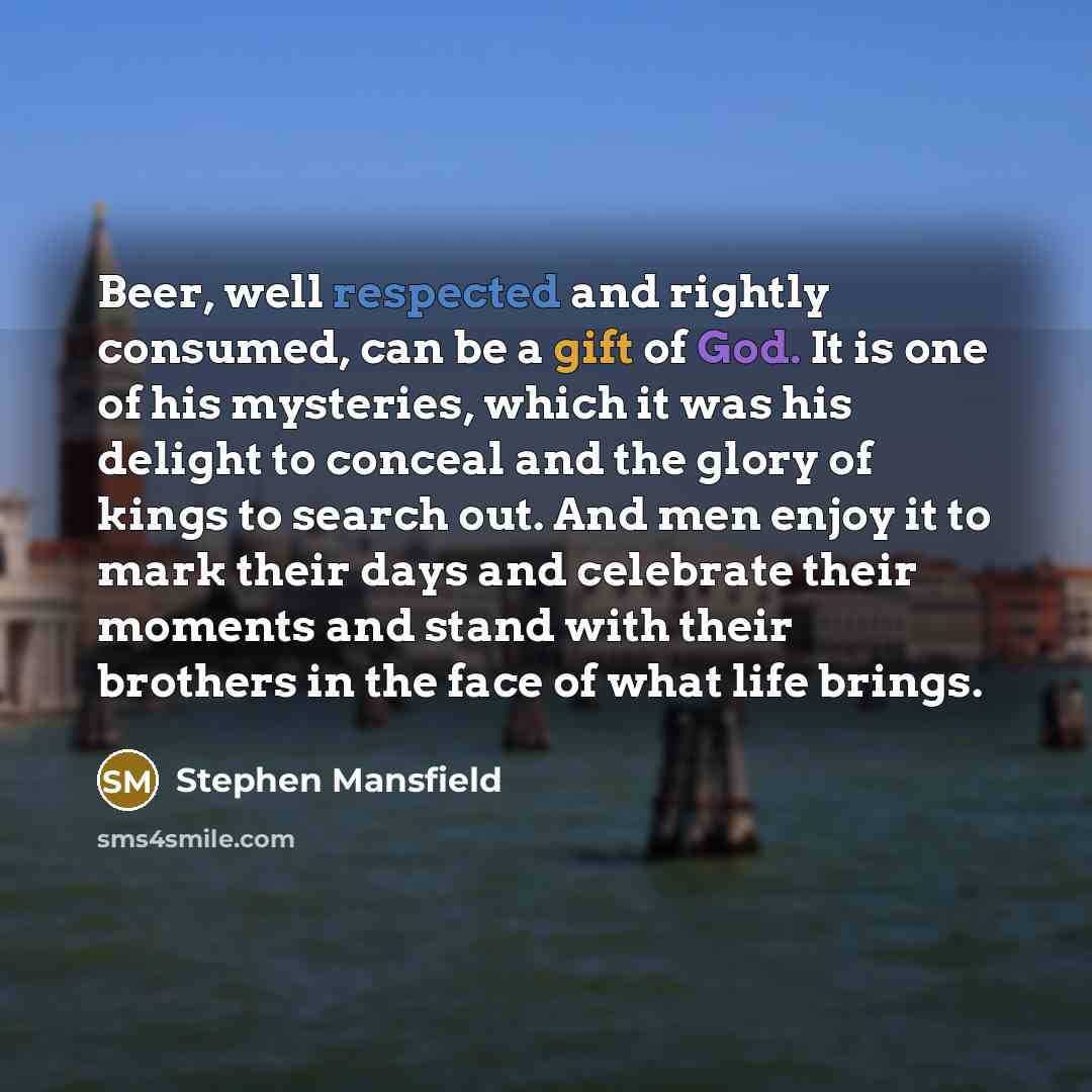 “Beer, well respected and rightly consumed, can be a gift of God. It is one of his mysteries, which it was his delight to conceal and the glory of kings to search out. And men enjoy it to mark their days and celebrate their moments and stand with their brothers in the face of what life brings.” quote by Stephen Mansfield