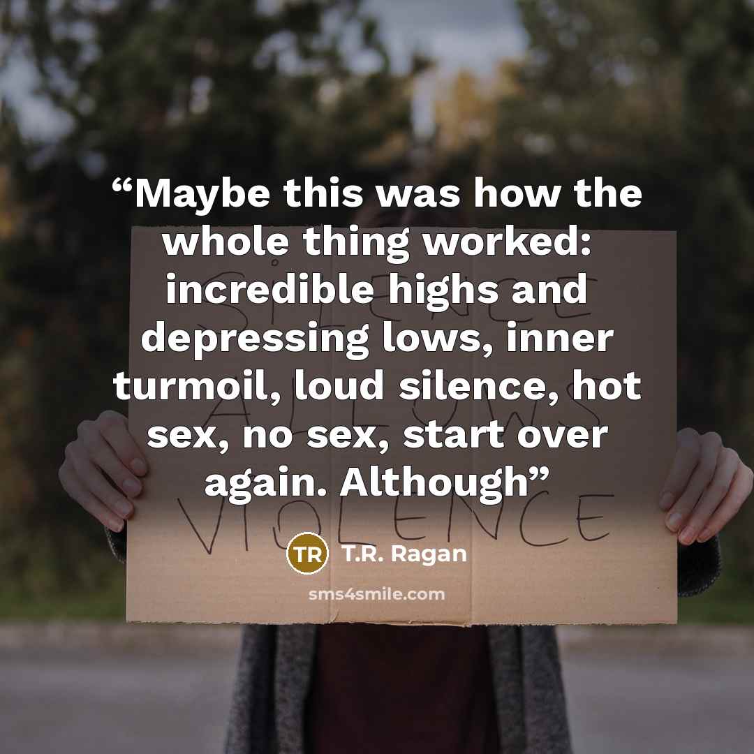 “Maybe this was how the whole thing worked: incredible highs and depressing lows, inner turmoil, loud silence, hot sex, no sex, start over again. Although” quote by T.R. Ragan