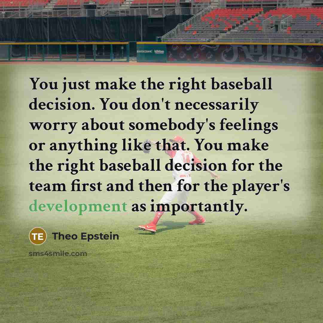 “You just make the right baseball decision. You don't necessarily worry about somebody's feelings or anything like that. You make the right baseball decision for the team first and then for the player's development as importantly.” quote by Theo Epstein