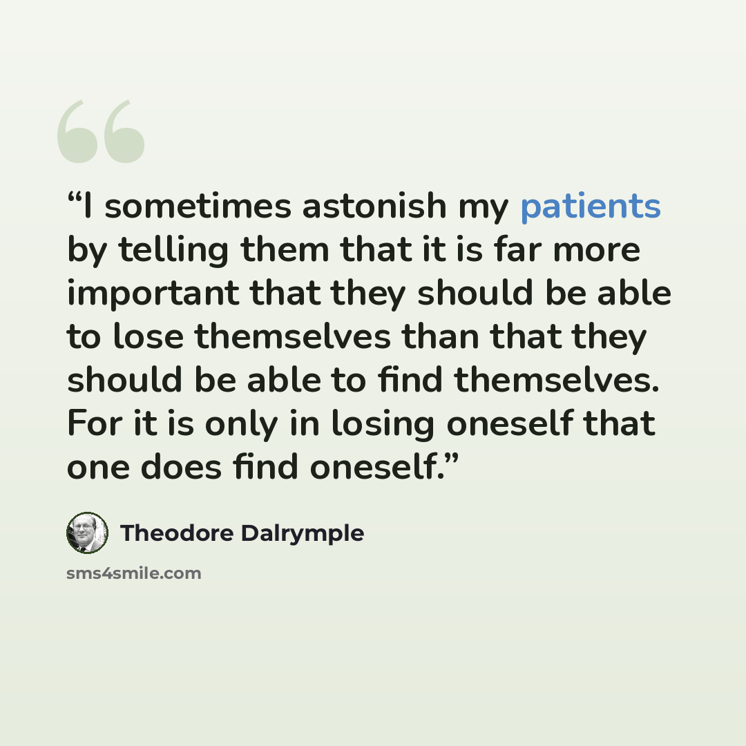 “I sometimes astonish my patients by telling them that it is far more important that they should be able to lose themselves than that they should be able to find themselves. For it is only in losing oneself that one does find oneself.” quote by Theodore Dalrymple