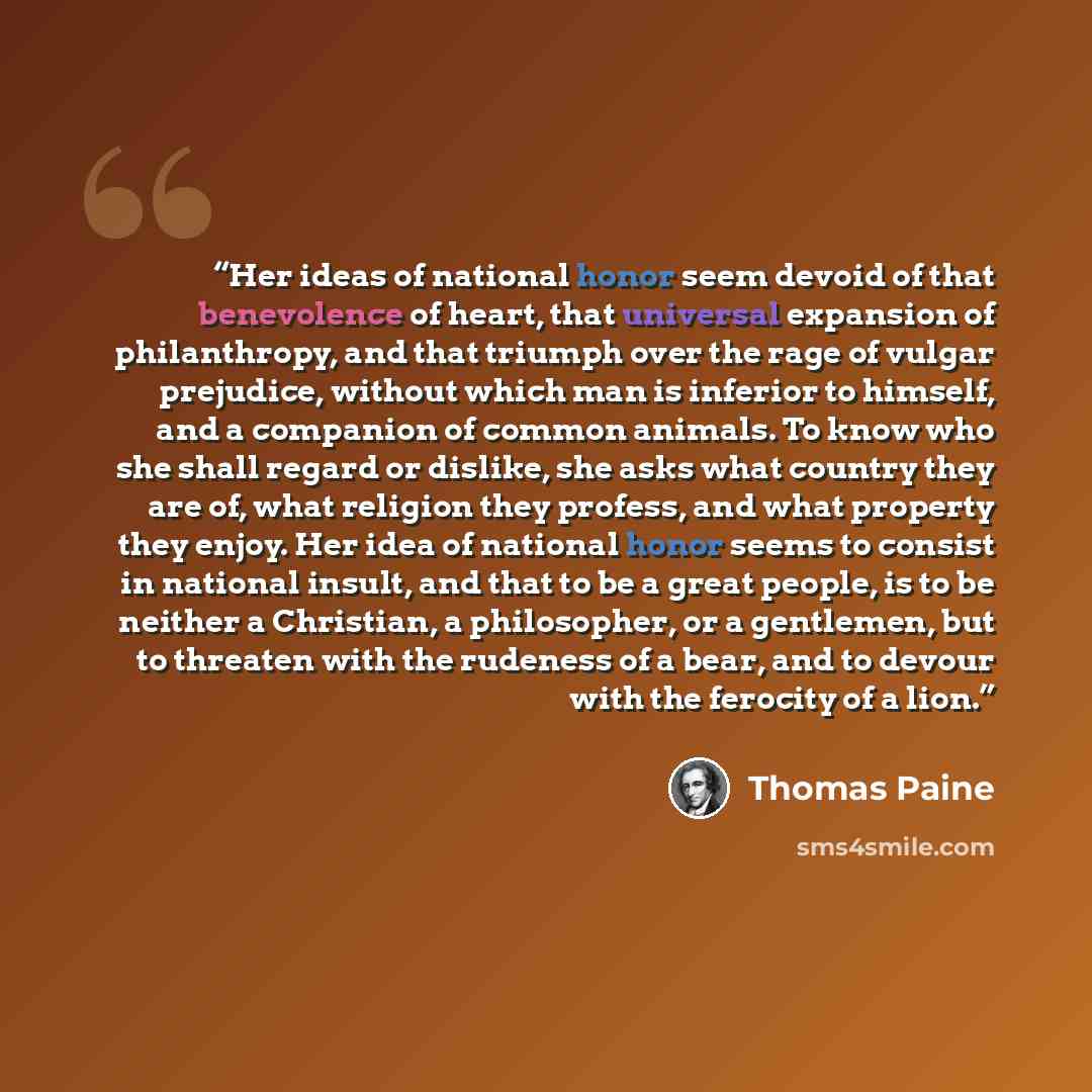 “Her ideas of national honor seem devoid of that benevolence of heart, that universal expansion of philanthropy, and that triumph over the rage of vulgar prejudice, without which man is inferior to himself, and a companion of common animals. To know who she shall regard or dislike, she asks what…” quote by Thomas Paine