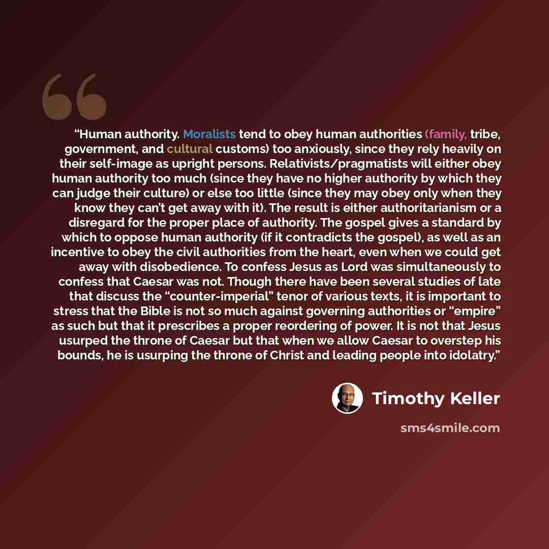 “Human authority. Moralists tend to obey human authorities (family, tribe, government, and cultural customs) too anxiously, since they rely heavily on their self-image as upright persons. Relativists/pragmatists will either obey human authority too much (since they have no higher authority by which…” quote by Timothy Keller