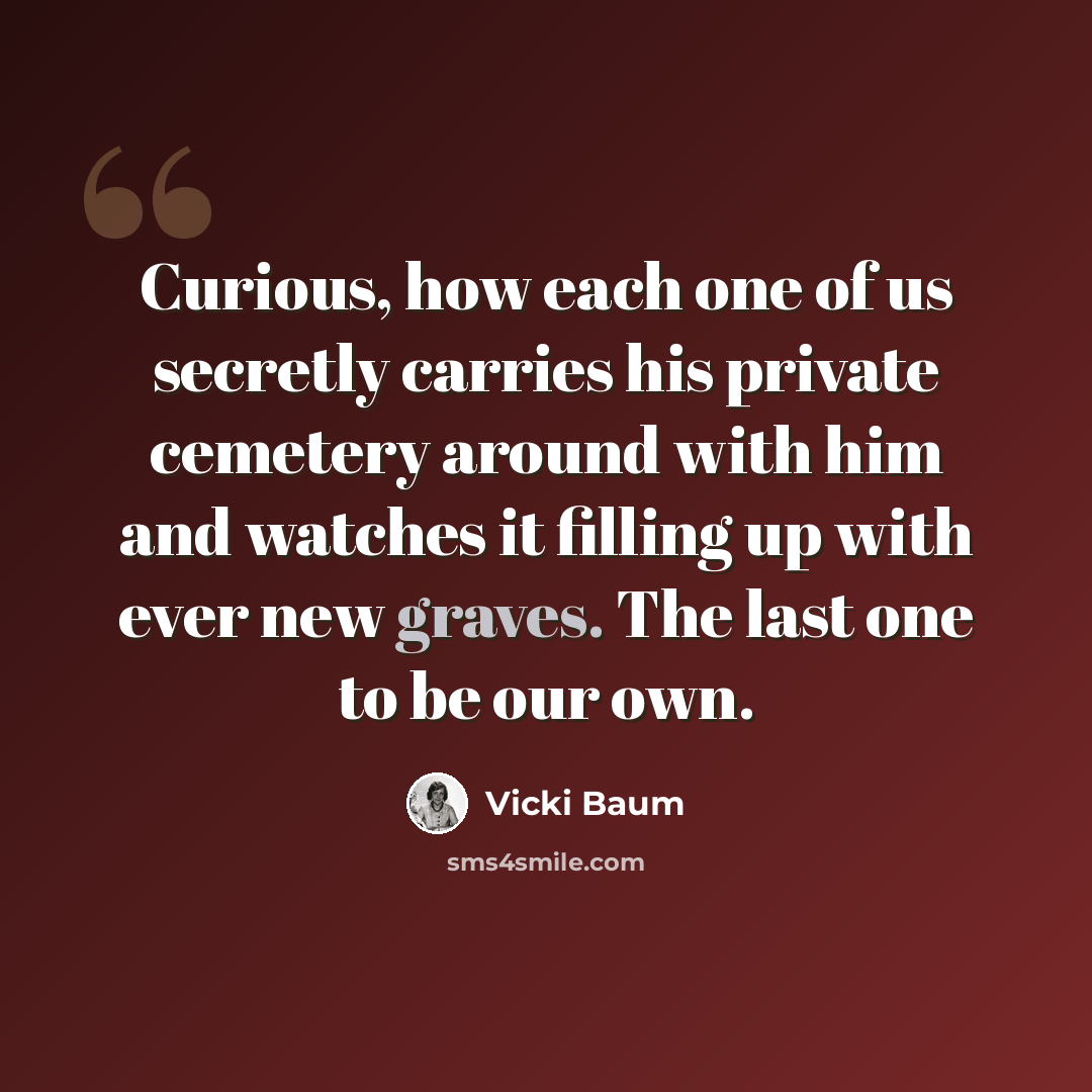 “Curious, how each one of us secretly carries his private cemetery around with him and watches it filling up with ever new graves. The last one to be our own.” quote by Vicki Baum