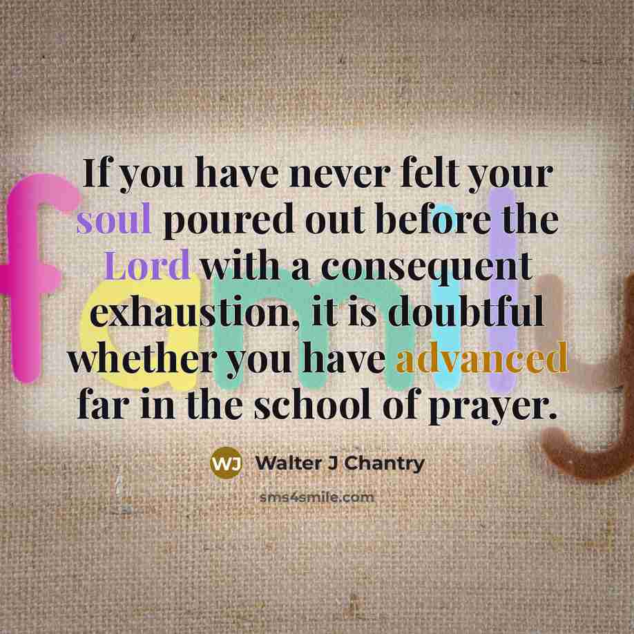 “If you have never felt your soul poured out before the Lord with a consequent exhaustion, it is doubtful whether you have advanced far in the school of prayer.” quote by Walter J Chantry
