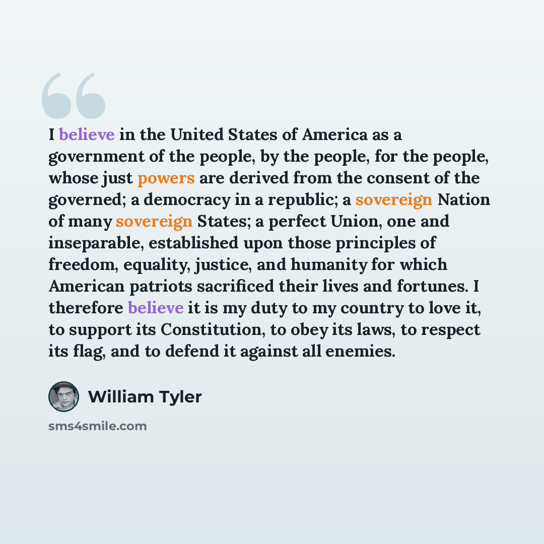 “I believe in the United States of America as a government of the people, by the people, for the people, whose just powers are derived from the consent of the governed; a democracy in a republic; a sovereign Nation of many sovereign States; a perfect Union, one and inseparable, established upon…” quote by William Tyler