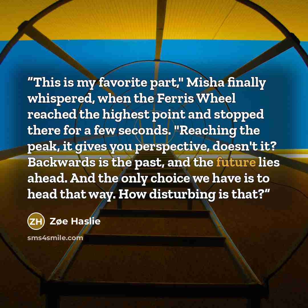 “This is my favorite part," Misha finally whispered, when the Ferris Wheel reached the highest point and stopped there for a few seconds. "Reaching the peak, it gives you perspective, doesn't it? Backwards is the past, and the future lies ahead. And the only choice we have is to head that way. How…” quote by Zøe Haslie