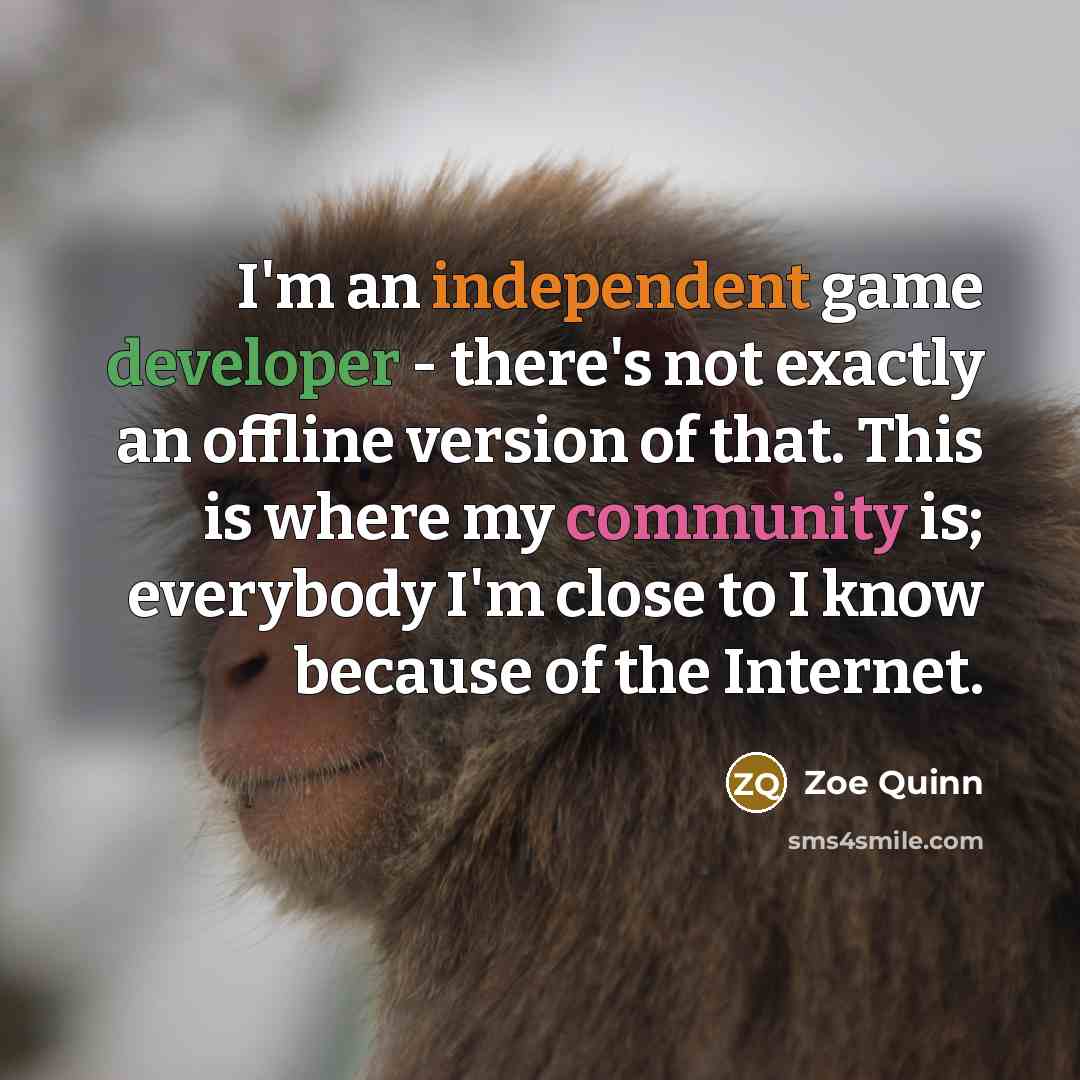 “I'm an independent game developer - there's not exactly an offline version of that. This is where my community is; everybody I'm close to I know because of the Internet.” quote by Zoe Quinn
