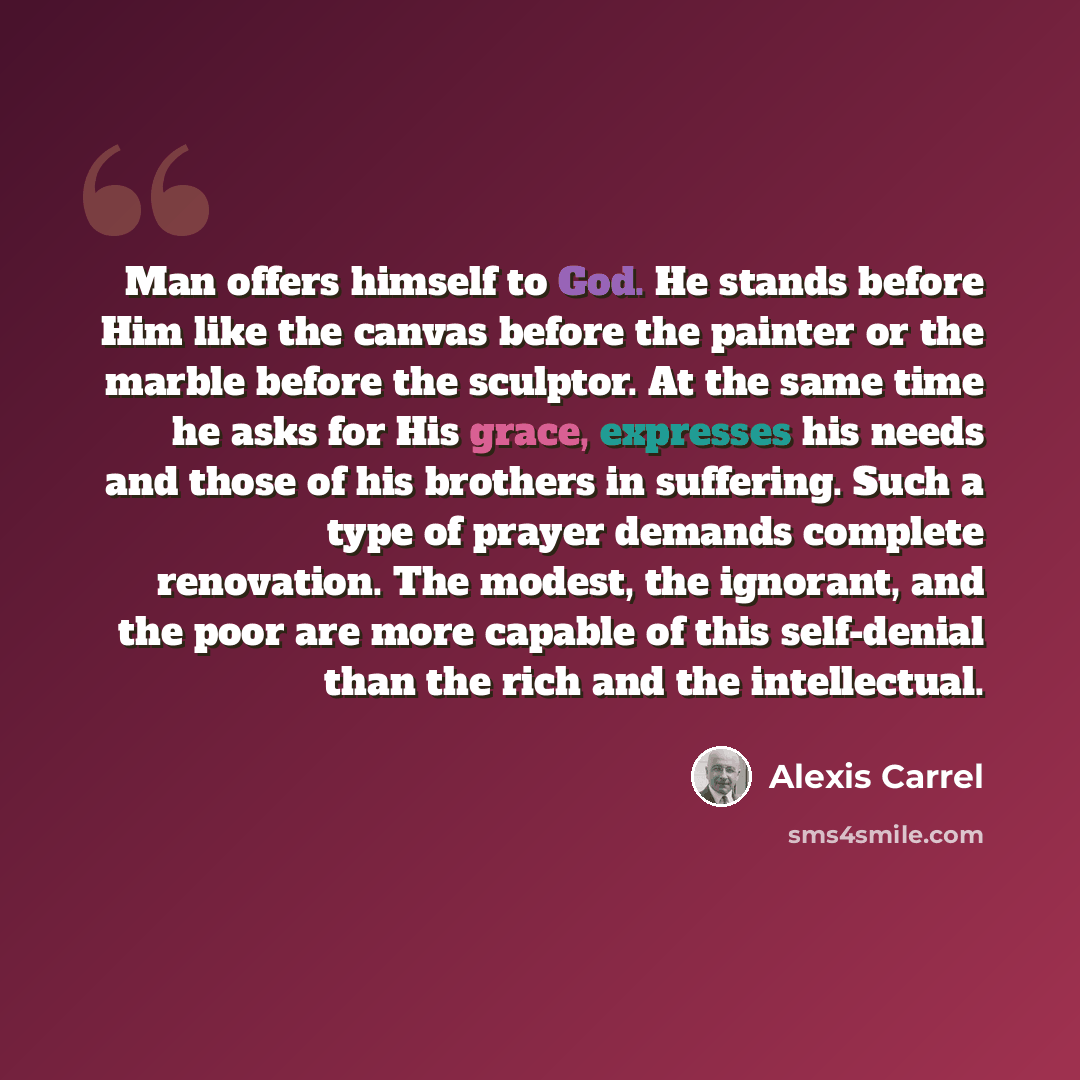 “Man offers himself to God. He stands before Him like the canvas before the painter or the marble before the sculptor. At the same time he asks for His grace, expresses his needs and those of his brothers in suffering. Such a type of prayer demands complete renovation. The modest, the ignorant, and…” quote by Alexis Carrel