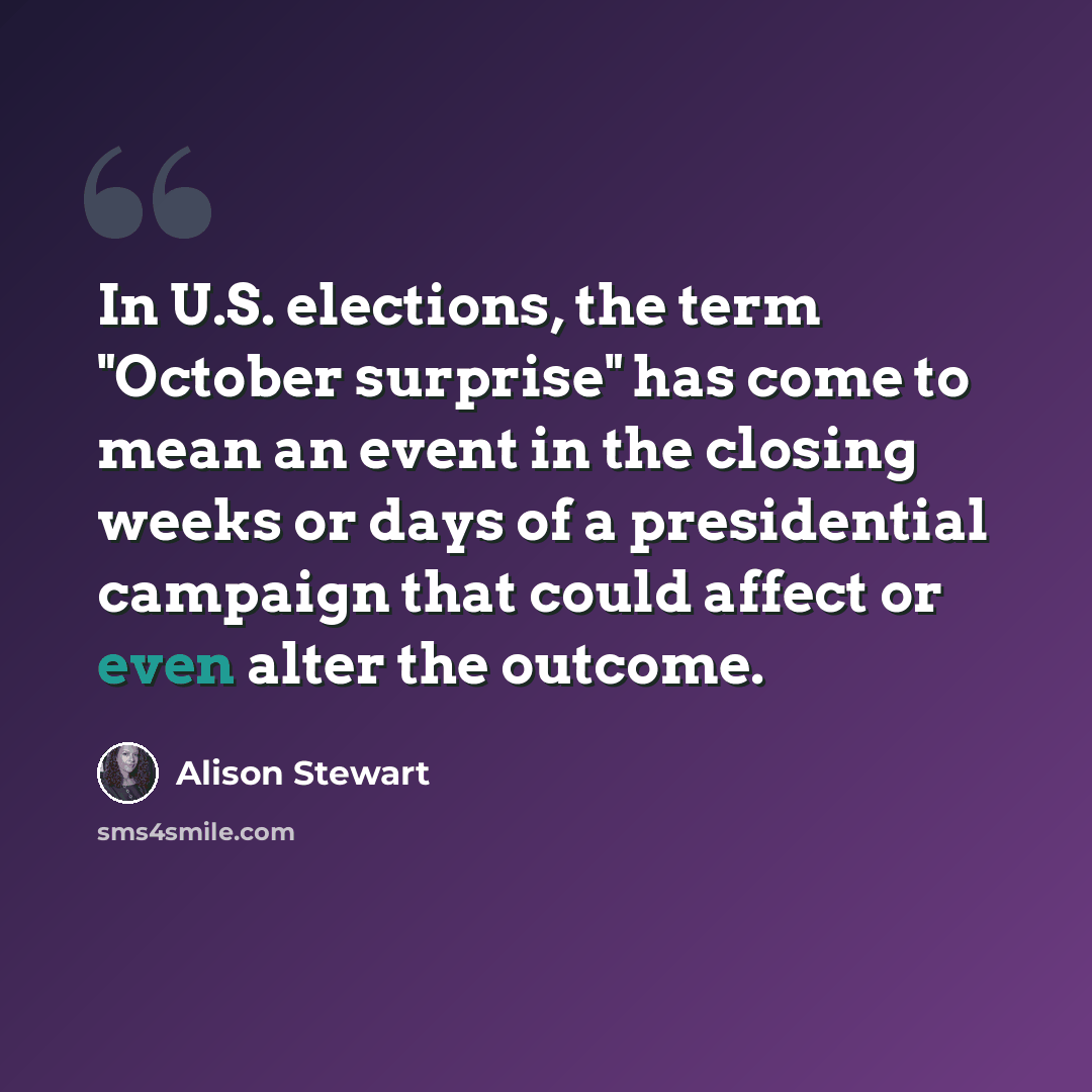 “In U.S. elections, the term "October surprise" has come to mean an event in the closing weeks or days of a presidential campaign that could affect or even alter the outcome.” quote by Alison Stewart