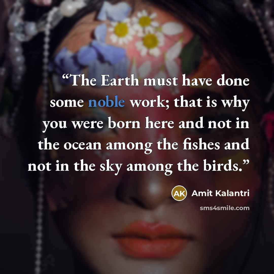 “The Earth must have done some noble work; that is why you were born here and not in the ocean among the fishes and not in the sky among the birds.” quote by Amit Kalantri