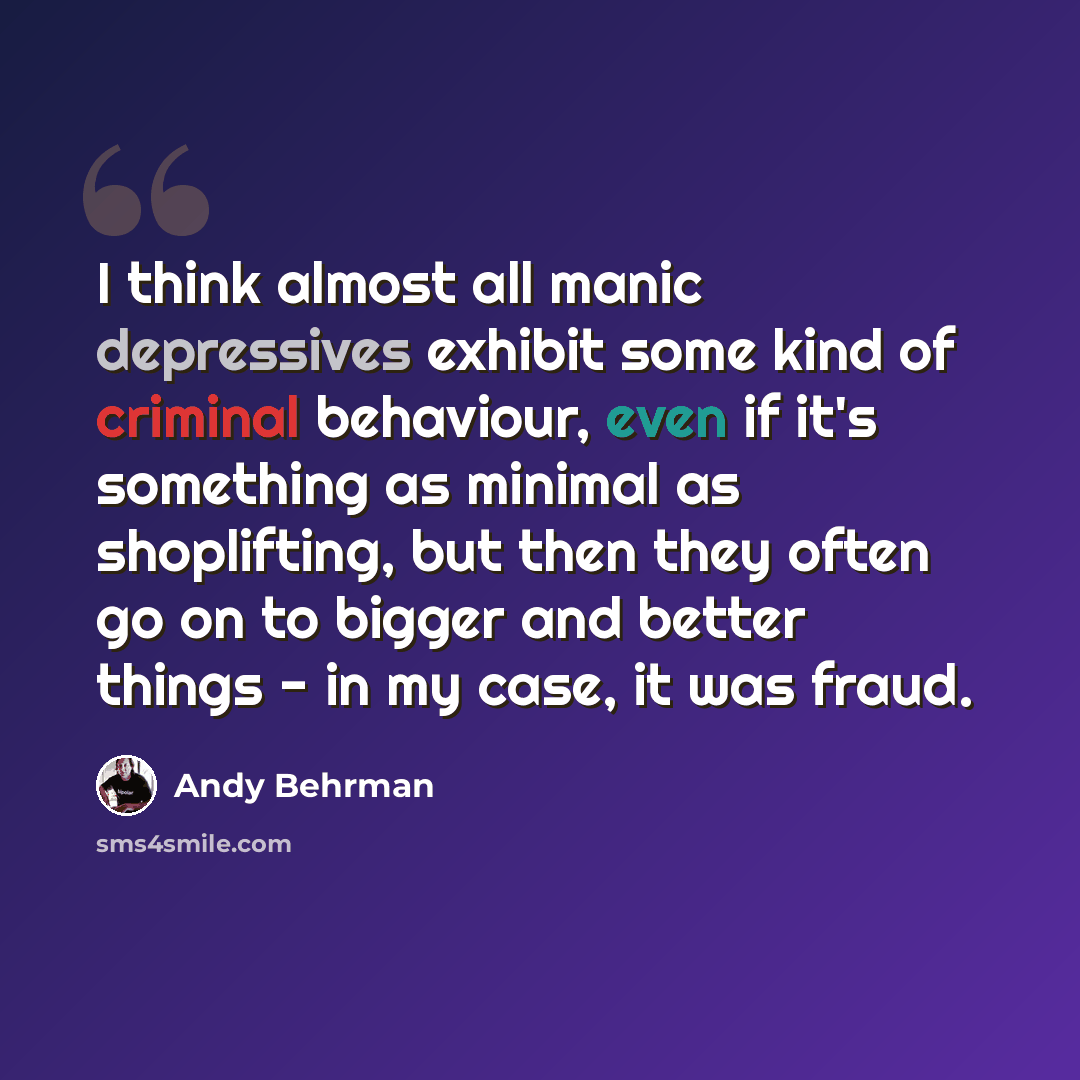 “I think almost all manic depressives exhibit some kind of criminal behaviour, even if it's something as minimal as shoplifting, but then they often go on to bigger and better things - in my case, it was fraud.” quote by Andy Behrman