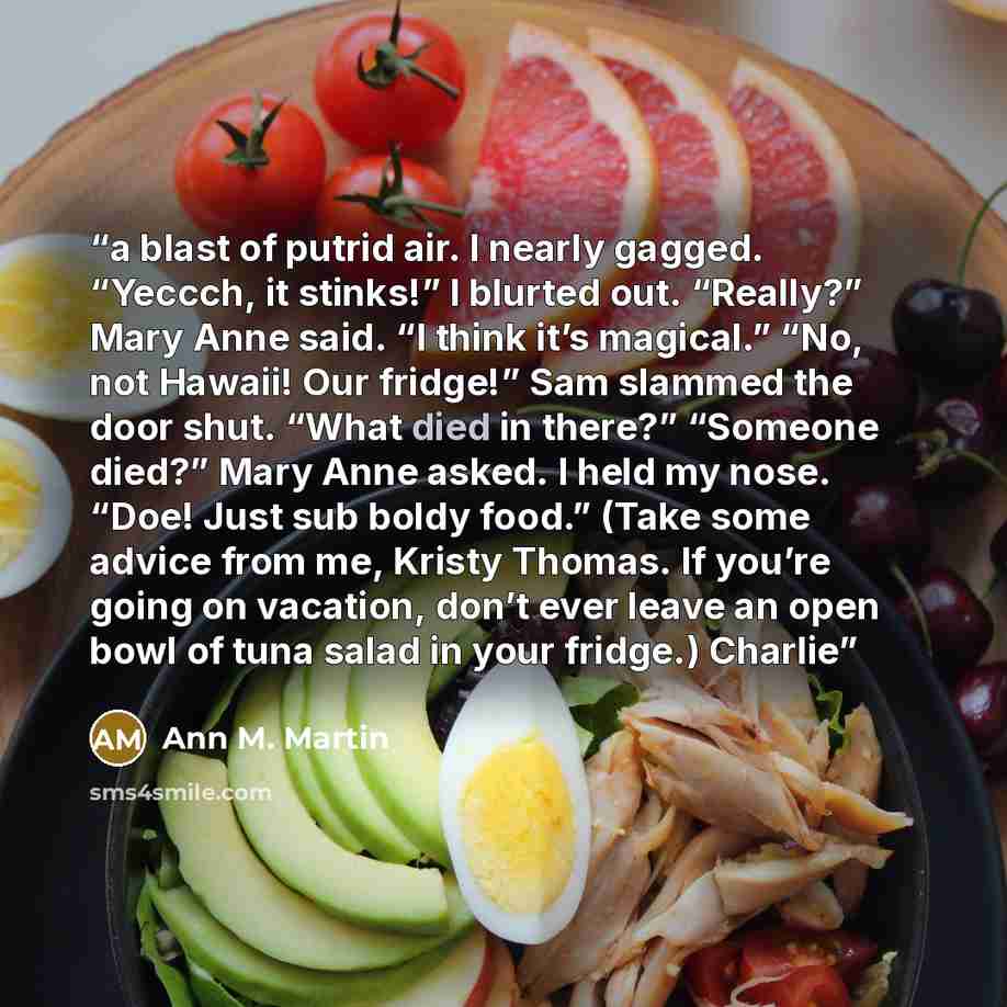 “a blast of putrid air. I nearly gagged. “Yeccch, it stinks!” I blurted out. “Really?” Mary Anne said. “I think it’s magical.” “No, not Hawaii! Our fridge!” Sam slammed the door shut. “What died in there?” “Someone died?” Mary Anne asked. I held my nose. “Doe! Just sub boldy food.” (Take some…” quote by Ann M. Martin