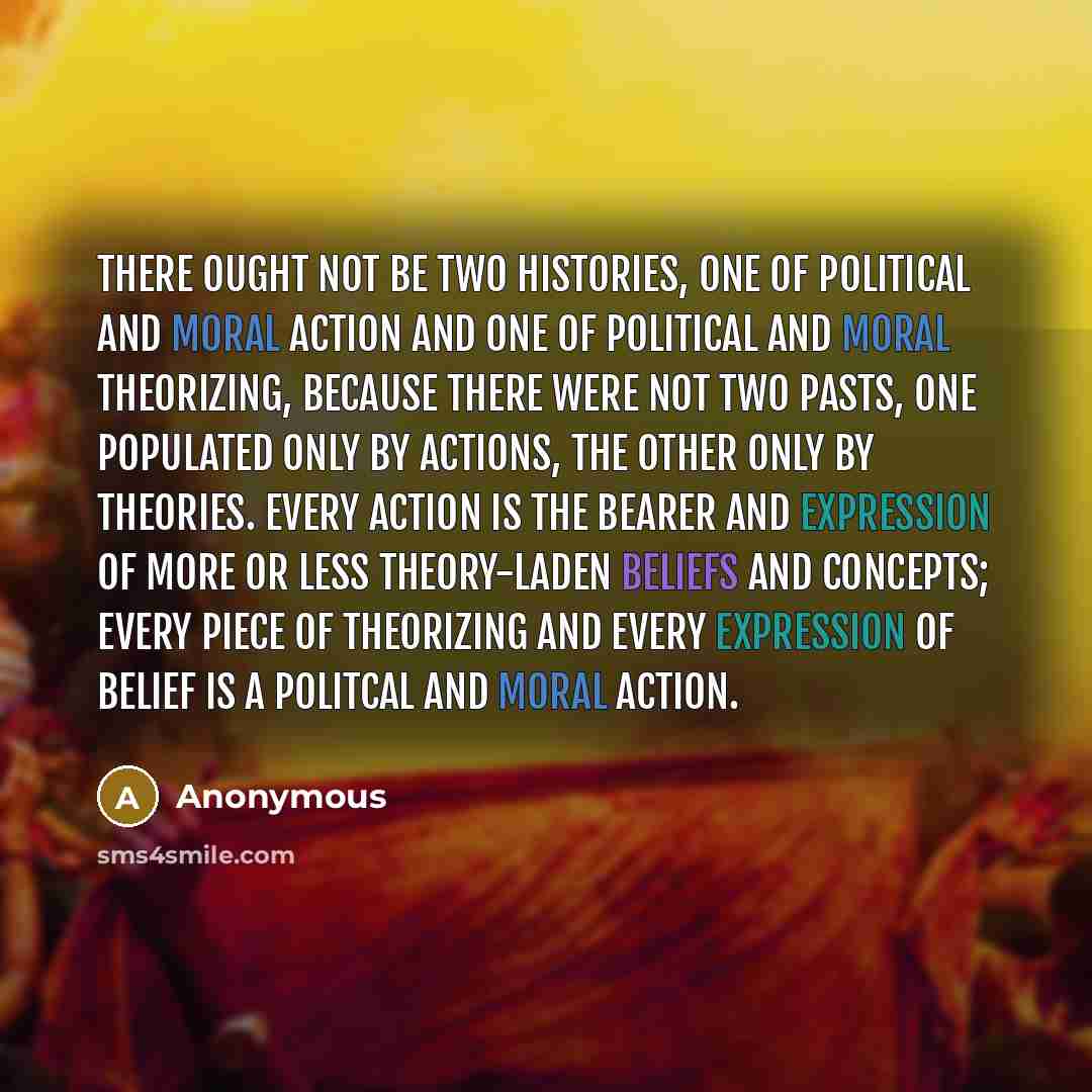 “There ought not be two histories, one of political and moral action and one of political and moral theorizing, because there were not two pasts, one populated only by actions, the other only by theories. Every action is the bearer and expression of more or less theory-laden beliefs and concepts…” quote by Anonymous