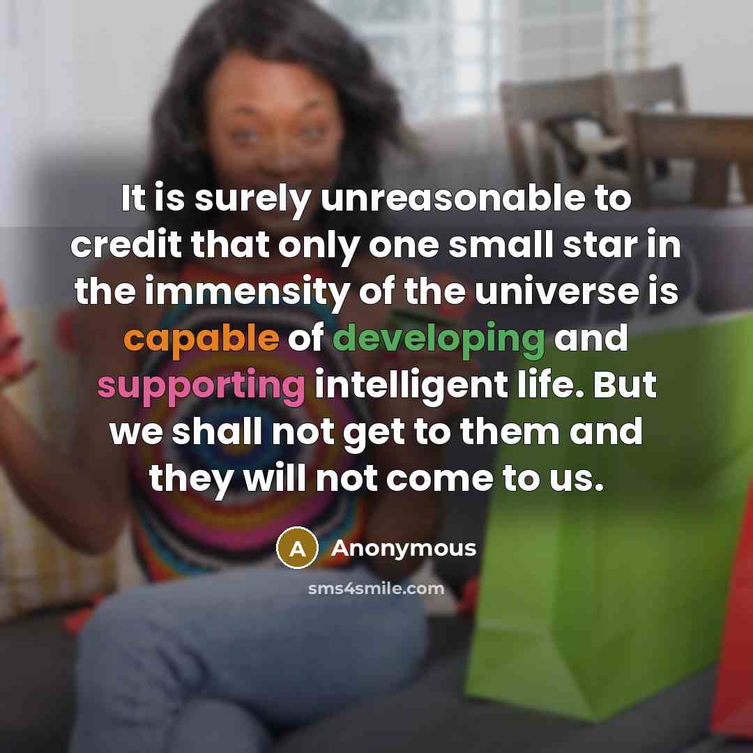 “It is surely unreasonable to credit that only one small star in the immensity of the universe is capable of developing and supporting intelligent life. But we shall not get to them and they will not come to us.” quote by Anonymous