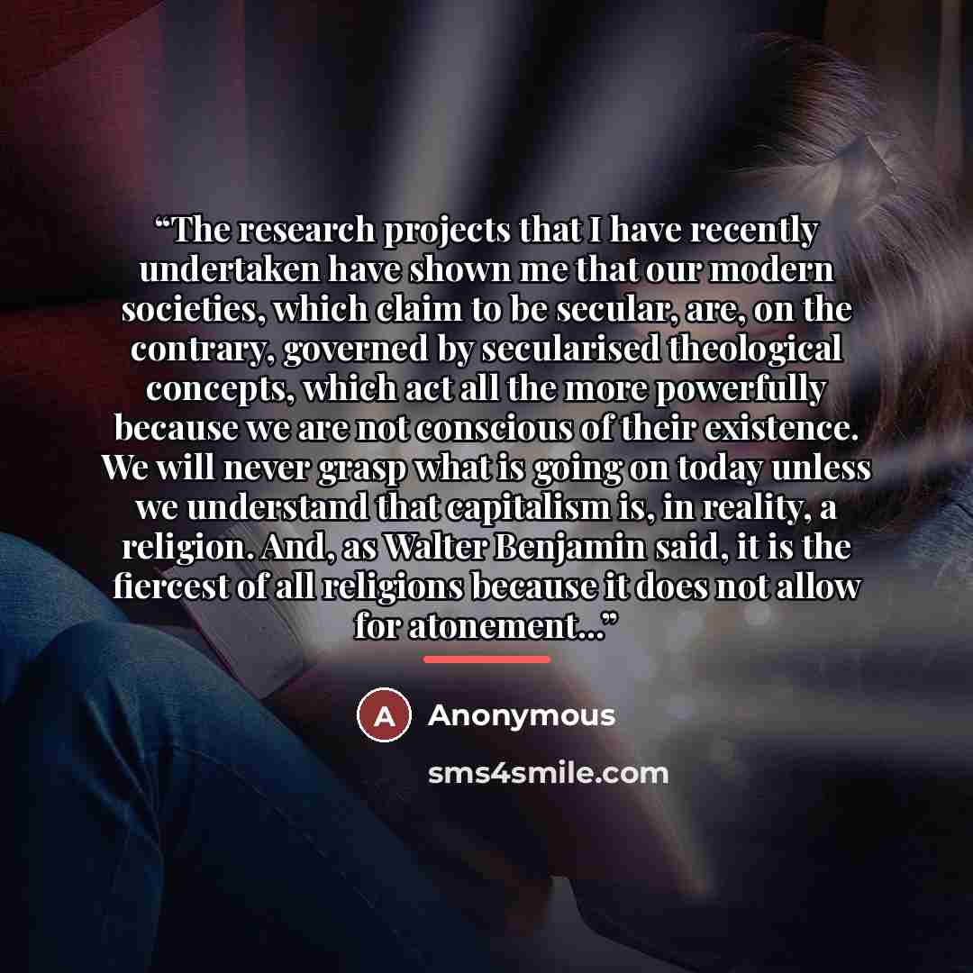 “The research projects that I have recently undertaken have shown me that our modern societies, which claim to be secular, are, on the contrary, governed by secularised theological concepts, which act all the more powerfully because we are not conscious of their existence. We will never grasp what…” quote by Anonymous