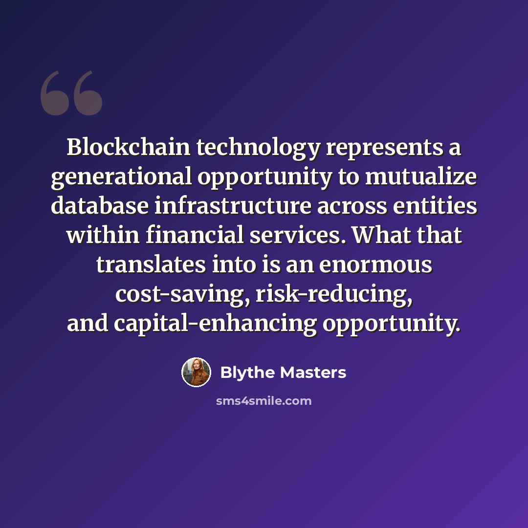 “Blockchain technology represents a generational opportunity to mutualize database infrastructure across entities within financial services. What that translates into is an enormous cost-saving, risk-reducing, and capital-enhancing opportunity.” quote by Blythe Masters