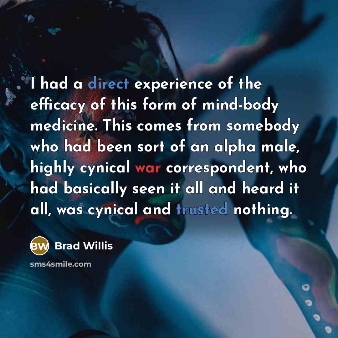 “I had a direct experience of the efficacy of this form of mind-body medicine. This comes from somebody who had been sort of an alpha male, highly cynical war correspondent, who had basically seen it all and heard it all, was cynical and trusted nothing.” quote by Brad Willis