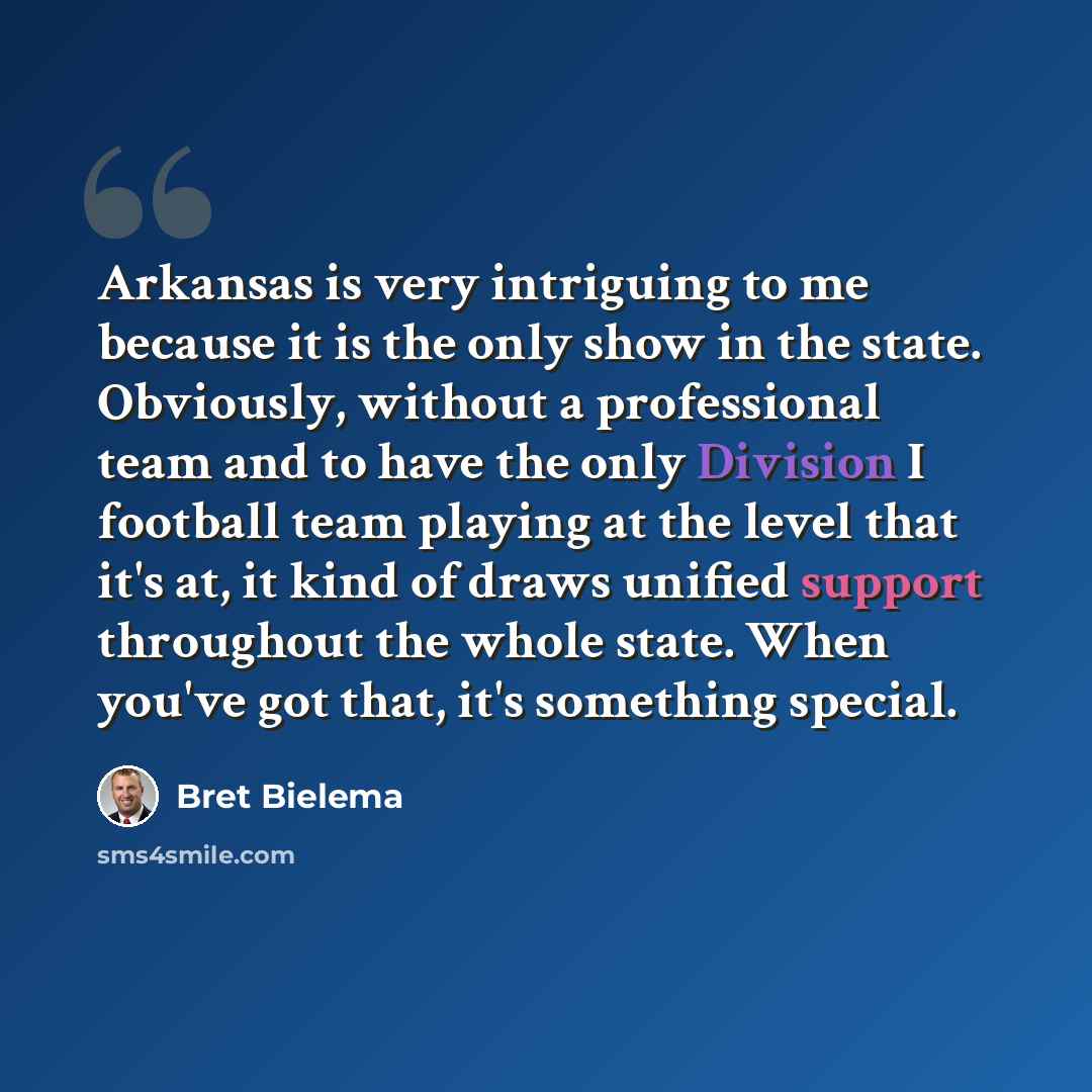“Arkansas is very intriguing to me because it is the only show in the state. Obviously, without a professional team and to have the only Division I football team playing at the level that it's at, it kind of draws unified support throughout the whole state. When you've got that, it's something…” quote by Bret Bielema