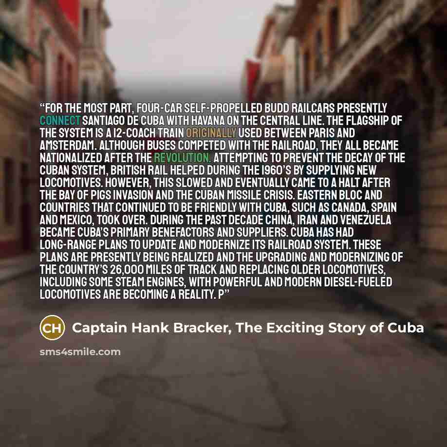 “For the most part, four-car self-propelled Budd railcars presently connect Santiago de Cuba with Havana on the Central line. The flagship of the system is a 12-coach train originally used between Paris and Amsterdam. Although buses competed with the railroad, they all became nationalized after the…” quote by Captain Hank Bracker, The Exciting Story of Cuba