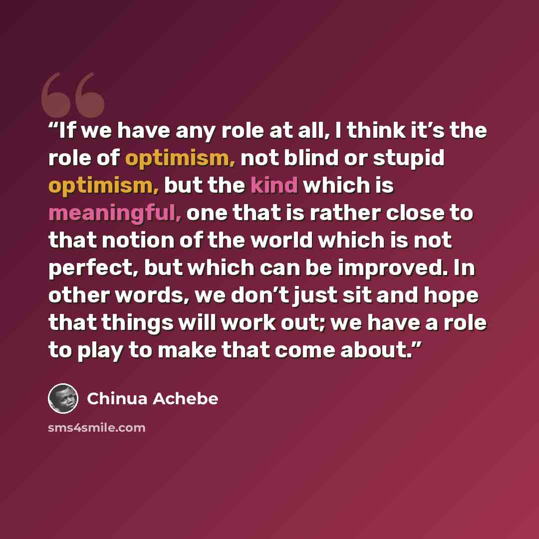 “If we have any role at all, I think it’s the role of optimism, not blind or stupid optimism, but the kind which is meaningful, one that is rather close to that notion of the world which is not perfect, but which can be improved. In other words, we don’t just sit and hope that things will work out…” quote by Chinua Achebe