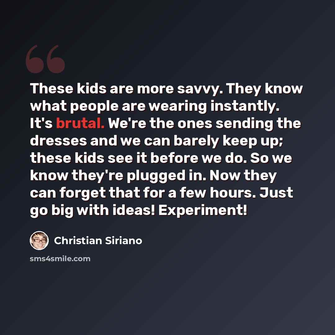 “These kids are more savvy. They know what people are wearing instantly. It's brutal. We're the ones sending the dresses and we can barely keep up; these kids see it before we do. So we know they're plugged in. Now they can forget that for a few hours. Just go big with ideas! Experiment!” quote by Christian Siriano