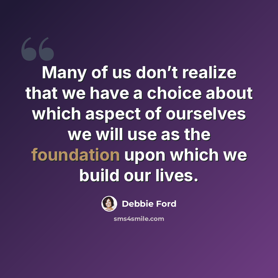 “Many of us don’t realize that we have a choice about which aspect of ourselves we will use as the foundation upon which we build our lives.” quote by Debbie Ford
