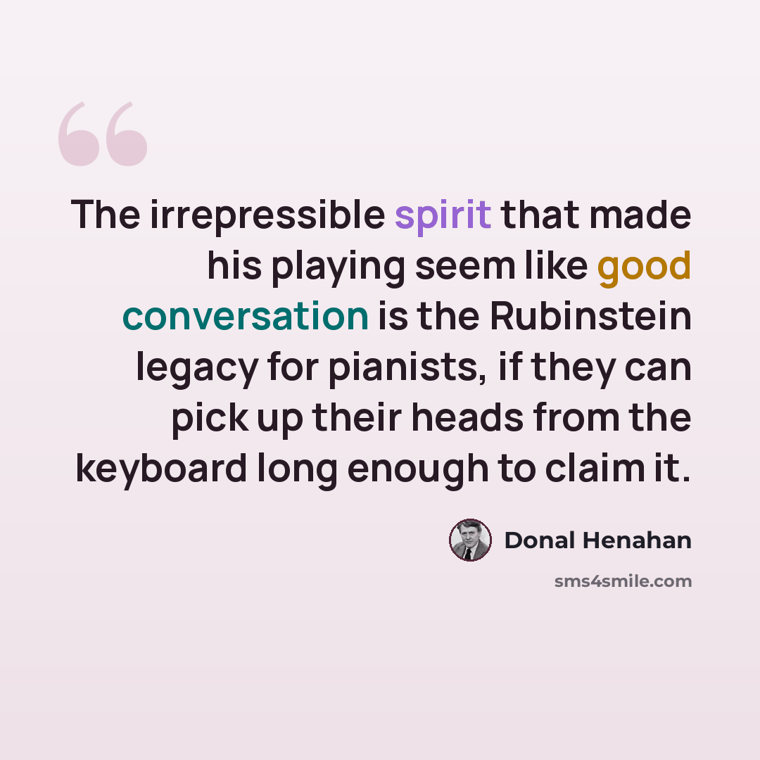 “The irrepressible spirit that made his playing seem like good conversation is the Rubinstein legacy for pianists, if they can pick up their heads from the keyboard long enough to claim it.” quote by Donal Henahan