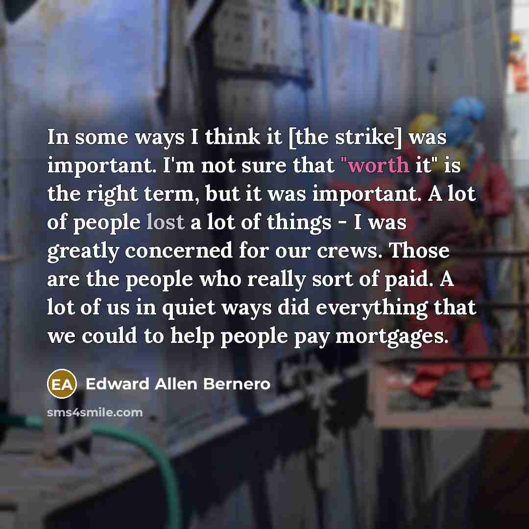 “In some ways I think it [the strike] was important. I'm not sure that "worth it" is the right term, but it was important. A lot of people lost a lot of things - I was greatly concerned for our crews. Those are the people who really sort of paid. A lot of us in quiet ways did everything that we…” quote by Edward Allen Bernero