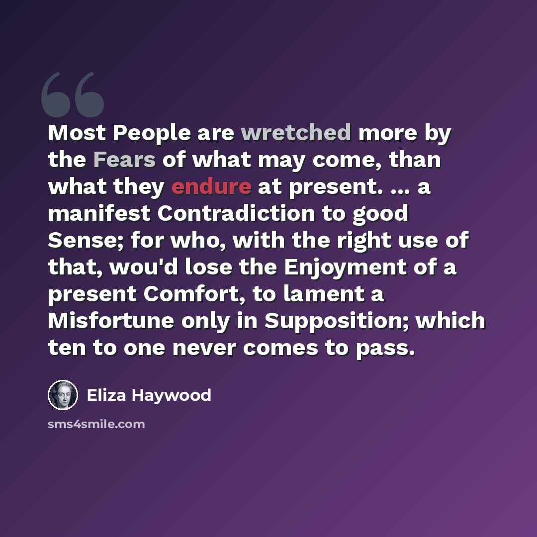 “Most People are wretched more by the Fears of what may come, than what they endure at present. ... a manifest Contradiction to good Sense; for who, with the right use of that, wou'd lose the Enjoyment of a present Comfort, to lament a Misfortune only in Supposition; which ten to one never comes to…” quote by Eliza Haywood
