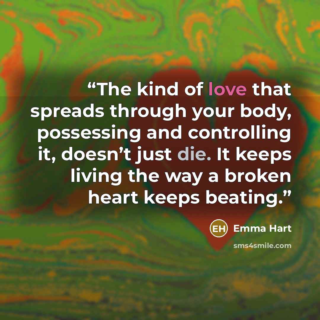 “The kind of love that spreads through your body, possessing and controlling it, doesn’t just die. It keeps living the way a broken heart keeps beating.” quote by Emma Hart