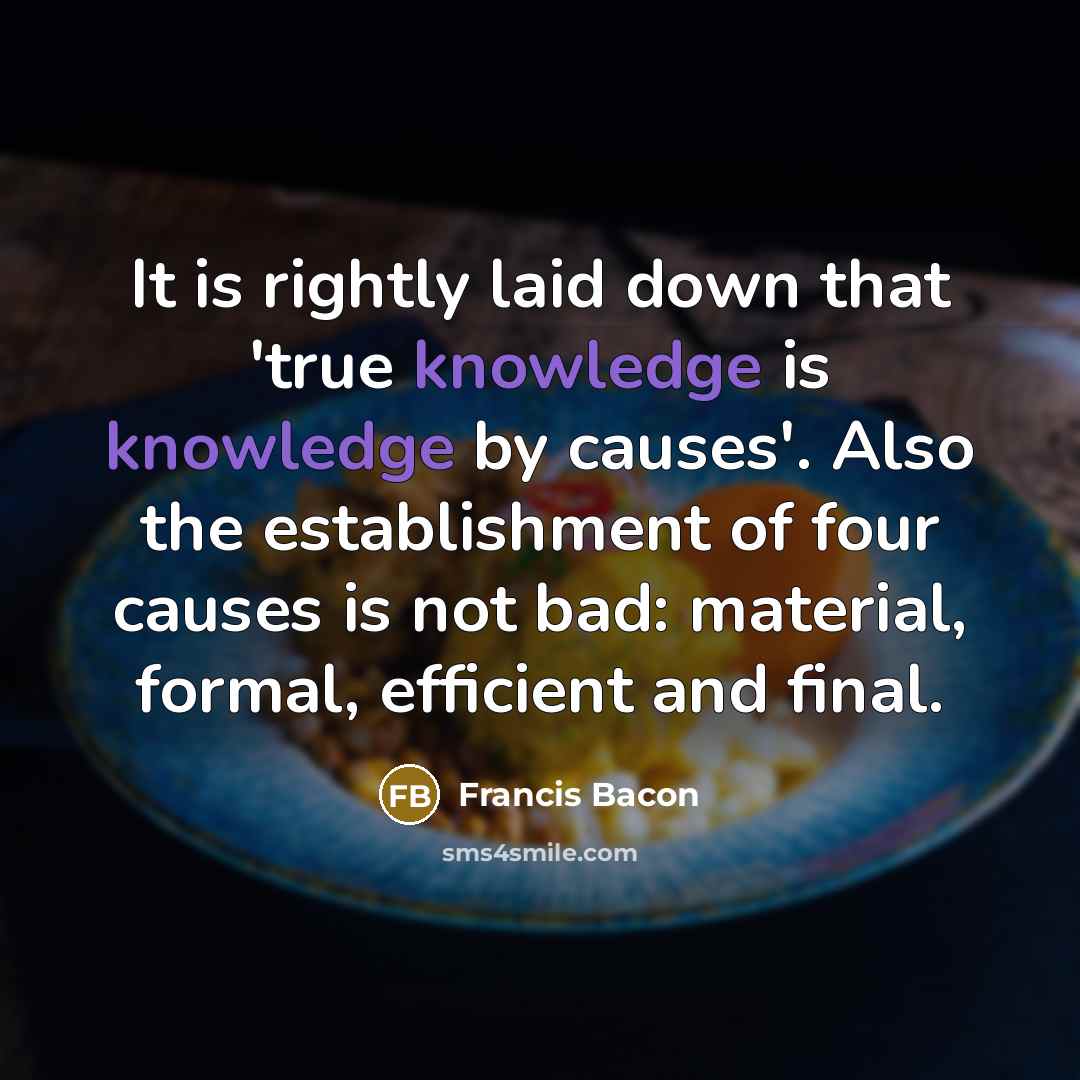 “It is rightly laid down that 'true knowledge is knowledge by causes'. Also the establishment of four causes is not bad: material, formal, efficient and final.” quote by Francis Bacon
