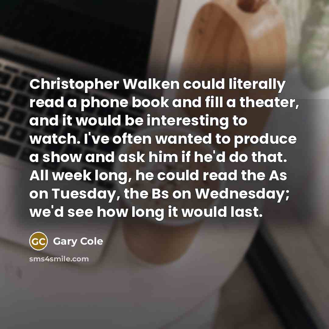 “Christopher Walken could literally read a phone book and fill a theater, and it would be interesting to watch. I've often wanted to produce a show and ask him if he'd do that. All week long, he could read the As on Tuesday, the Bs on Wednesday; we'd see how long it would last.” quote by Gary Cole