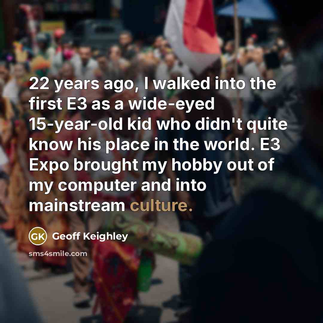 “22 years ago, I walked into the first E3 as a wide-eyed 15-year-old kid who didn't quite know his place in the world. E3 Expo brought my hobby out of my computer and into mainstream culture.” quote by Geoff Keighley