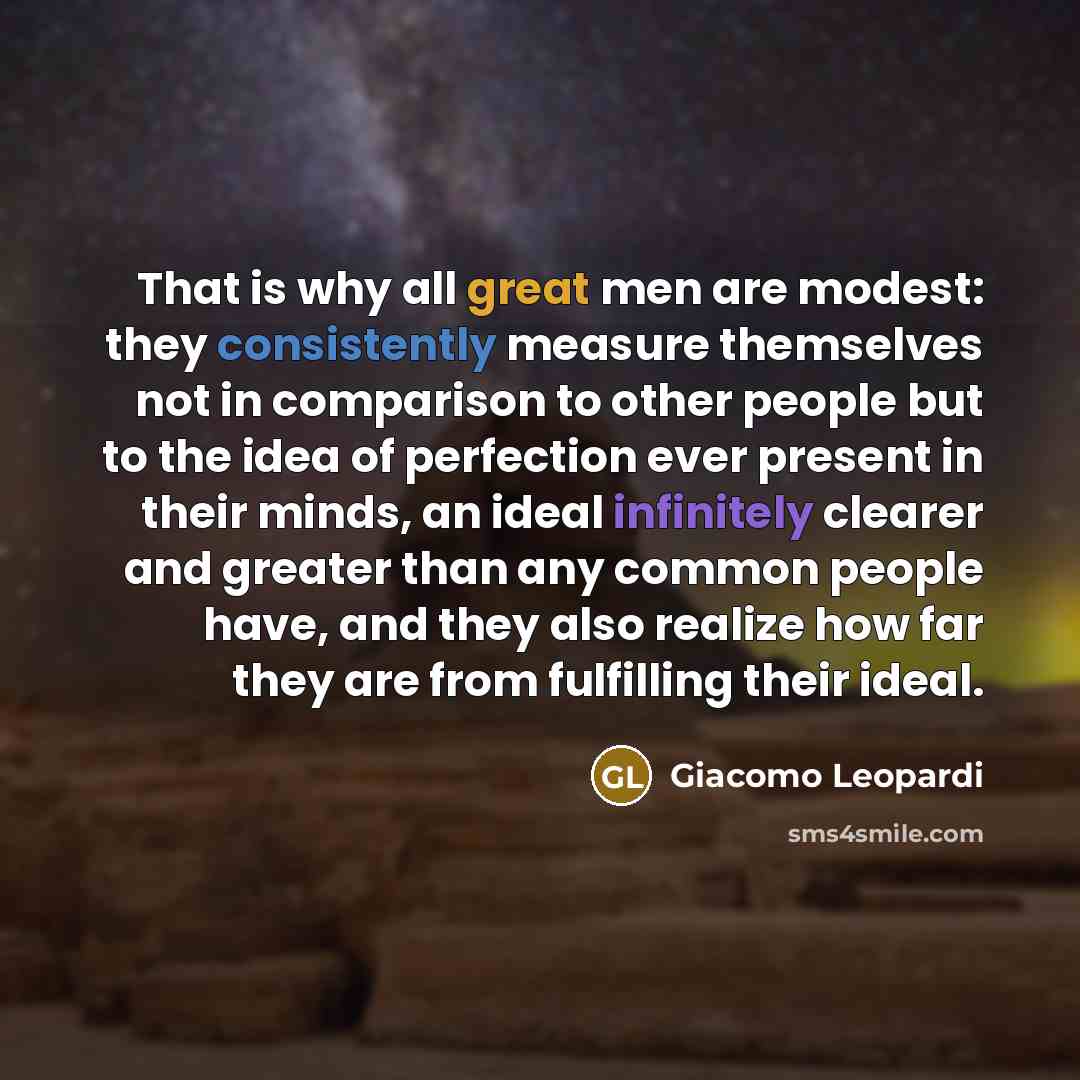 “That is why all great men are modest: they consistently measure themselves not in comparison to other people but to the idea of perfection ever present in their minds, an ideal infinitely clearer and greater than any common people have, and they also realize how far they are from fulfilling their…” quote by Giacomo Leopardi