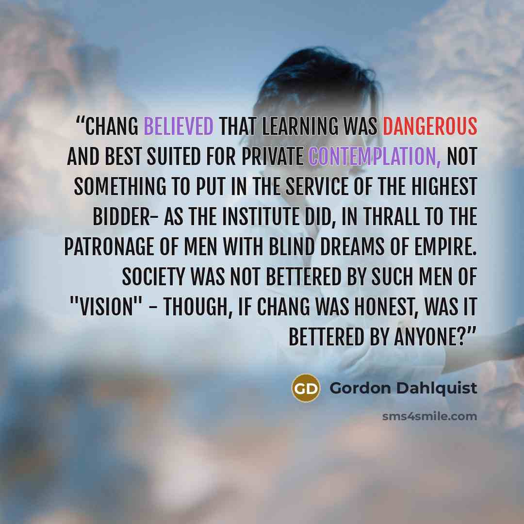 “Chang believed that learning was dangerous and best suited for private contemplation, not something to put in the service of the highest bidder- as the Institute did, in thrall to the patronage of men with blind dreams of empire. Society was not bettered by such men of "vision" - though, if Chang…” quote by Gordon Dahlquist
