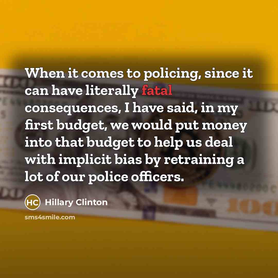 “When it comes to policing, since it can have literally fatal consequences, I have said, in my first budget, we would put money into that budget to help us deal with implicit bias by retraining a lot of our police officers.” quote by Hillary Clinton