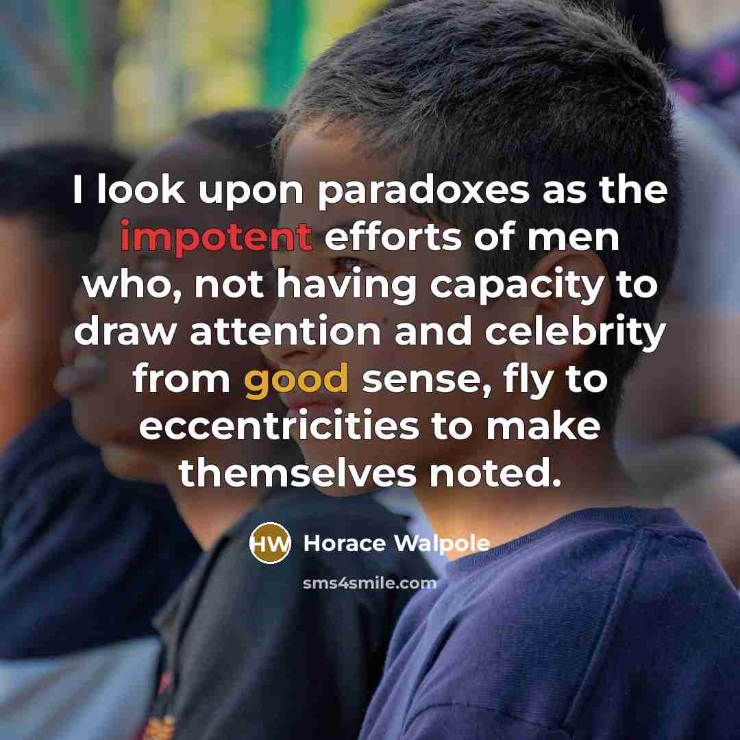 “I look upon paradoxes as the impotent efforts of men who, not having capacity to draw attention and celebrity from good sense, fly to eccentricities to make themselves noted.” quote by Horace Walpole