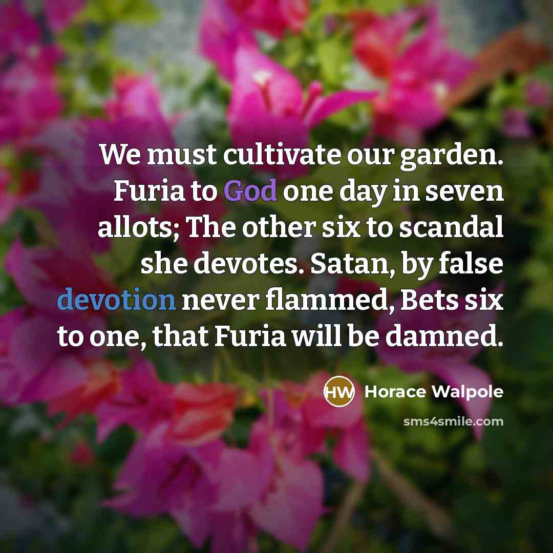 “We must cultivate our garden. Furia to God one day in seven allots; The other six to scandal she devotes. Satan, by false devotion never flammed, Bets six to one, that Furia will be damned.” quote by Horace Walpole