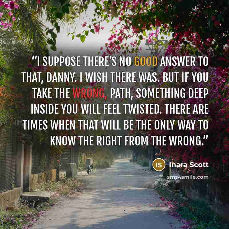 “I suppose there's no good answer to that, Danny. I wish there was. But if you take the wrong, path, something deep inside you will feel twisted. There are times when that will be the only way to know the right from the wrong.” quote by Inara Scott