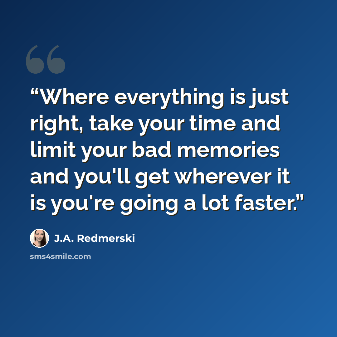 “Where everything is just right, take your time and limit your bad memories and you'll get wherever it is you're going a lot faster.” quote by J.A. Redmerski