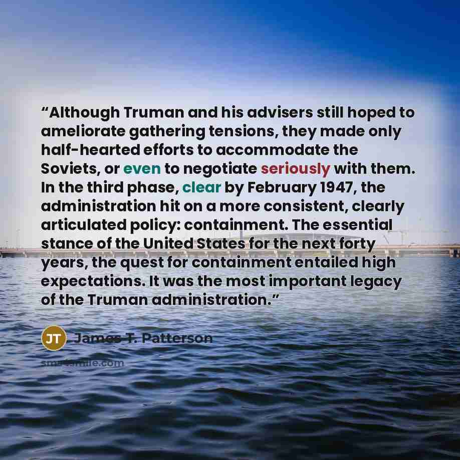 “Although Truman and his advisers still hoped to ameliorate gathering tensions, they made only half-hearted efforts to accommodate the Soviets, or even to negotiate seriously with them. In the third phase, clear by February 1947, the administration hit on a more consistent, clearly articulated…” quote by James T. Patterson