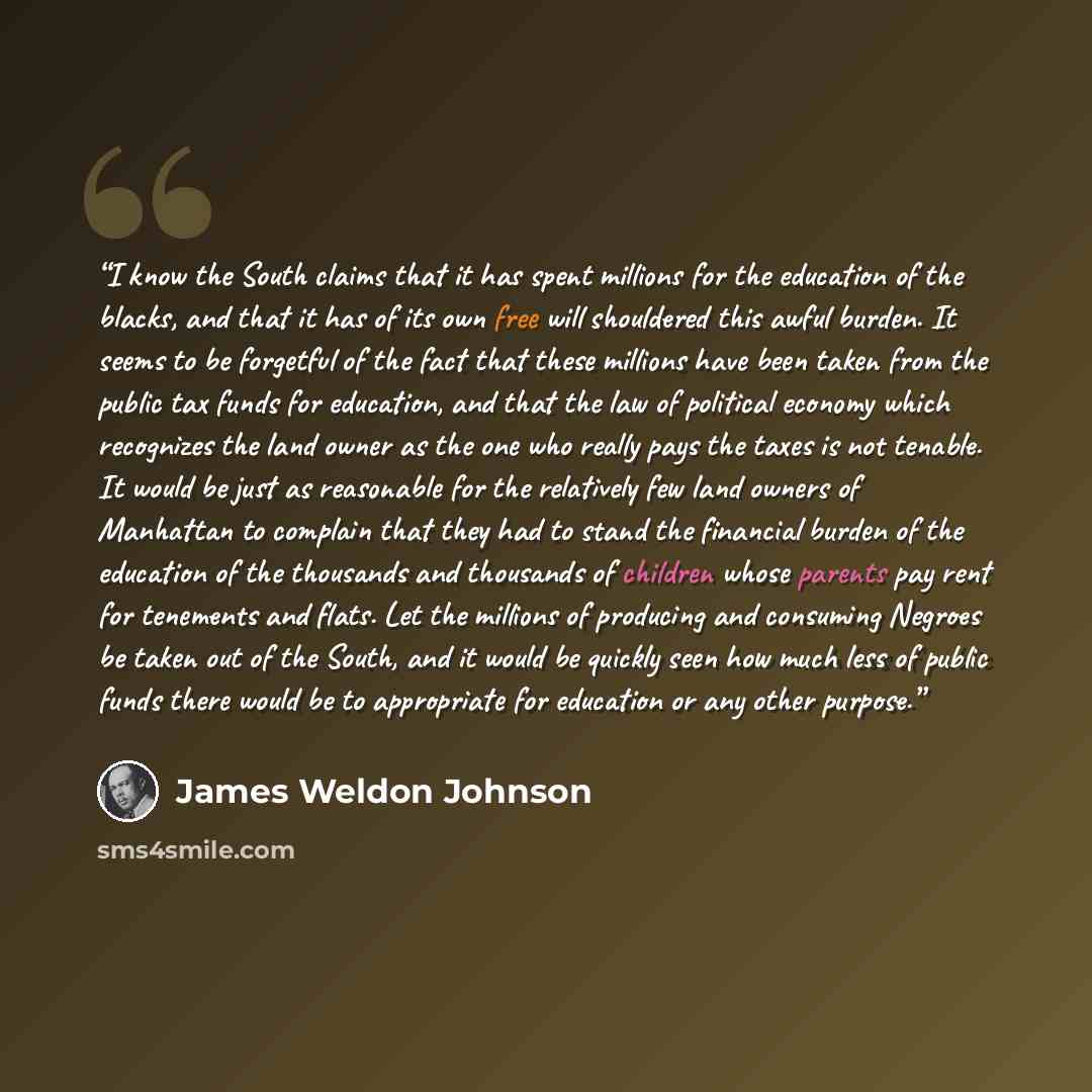 “I know the South claims that it has spent millions for the education of the blacks, and that it has of its own free will shouldered this awful burden. It seems to be forgetful of the fact that these millions have been taken from the public tax funds for education, and that the law of political…” quote by James Weldon Johnson