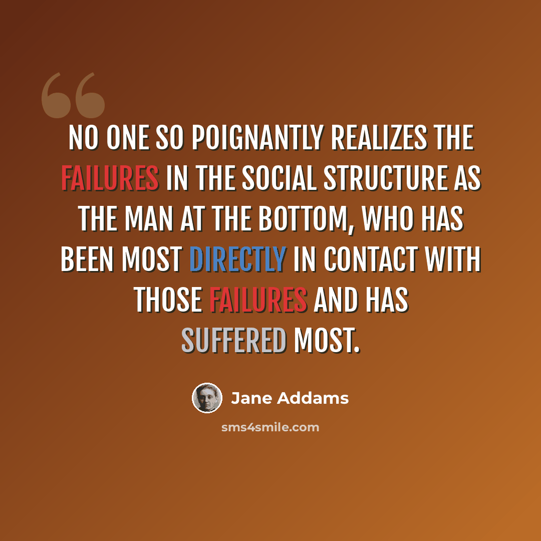 “No one so poignantly realizes the failures in the social structure as the man at the bottom, who has been most directly in contact with those failures and has suffered most.” quote by Jane Addams