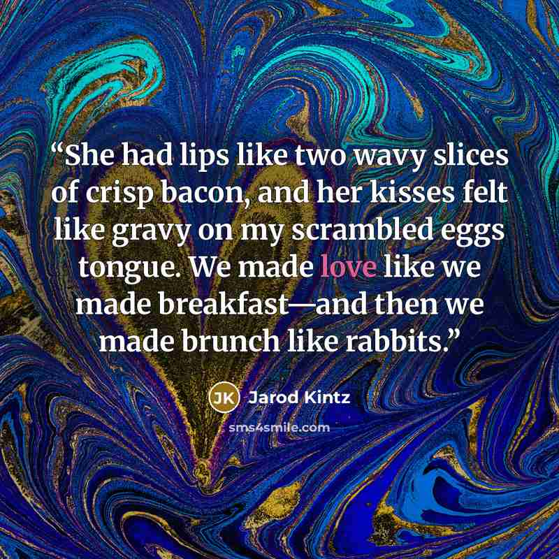 “She had lips like two wavy slices of crisp bacon, and her kisses felt like gravy on my scrambled eggs tongue. We made love like we made breakfast—and then we made brunch like rabbits.” quote by Jarod Kintz