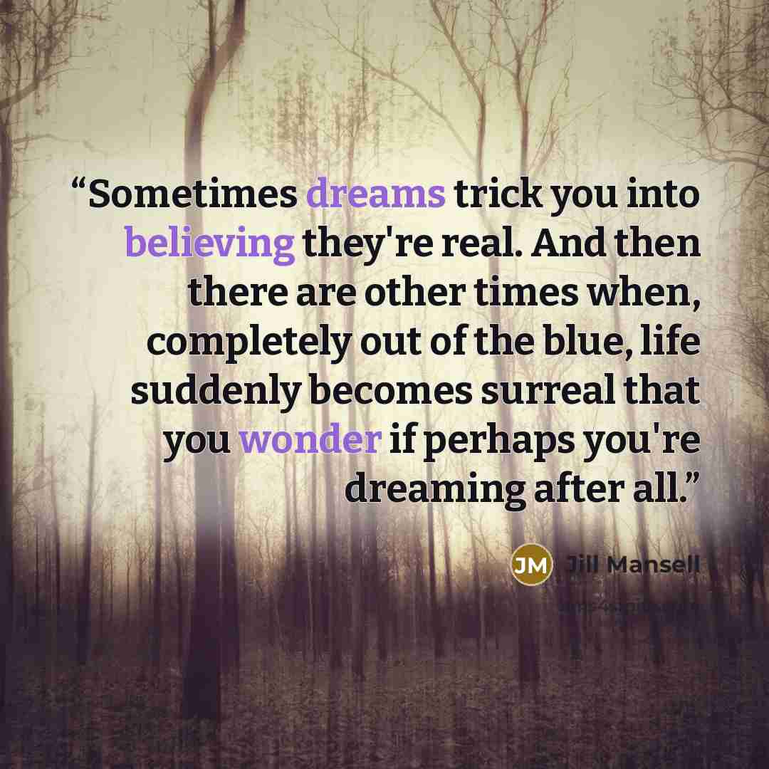 “Sometimes dreams trick you into believing they're real. And then there are other times when, completely out of the blue, life suddenly becomes surreal that you wonder if perhaps you're dreaming after all.” quote by Jill Mansell