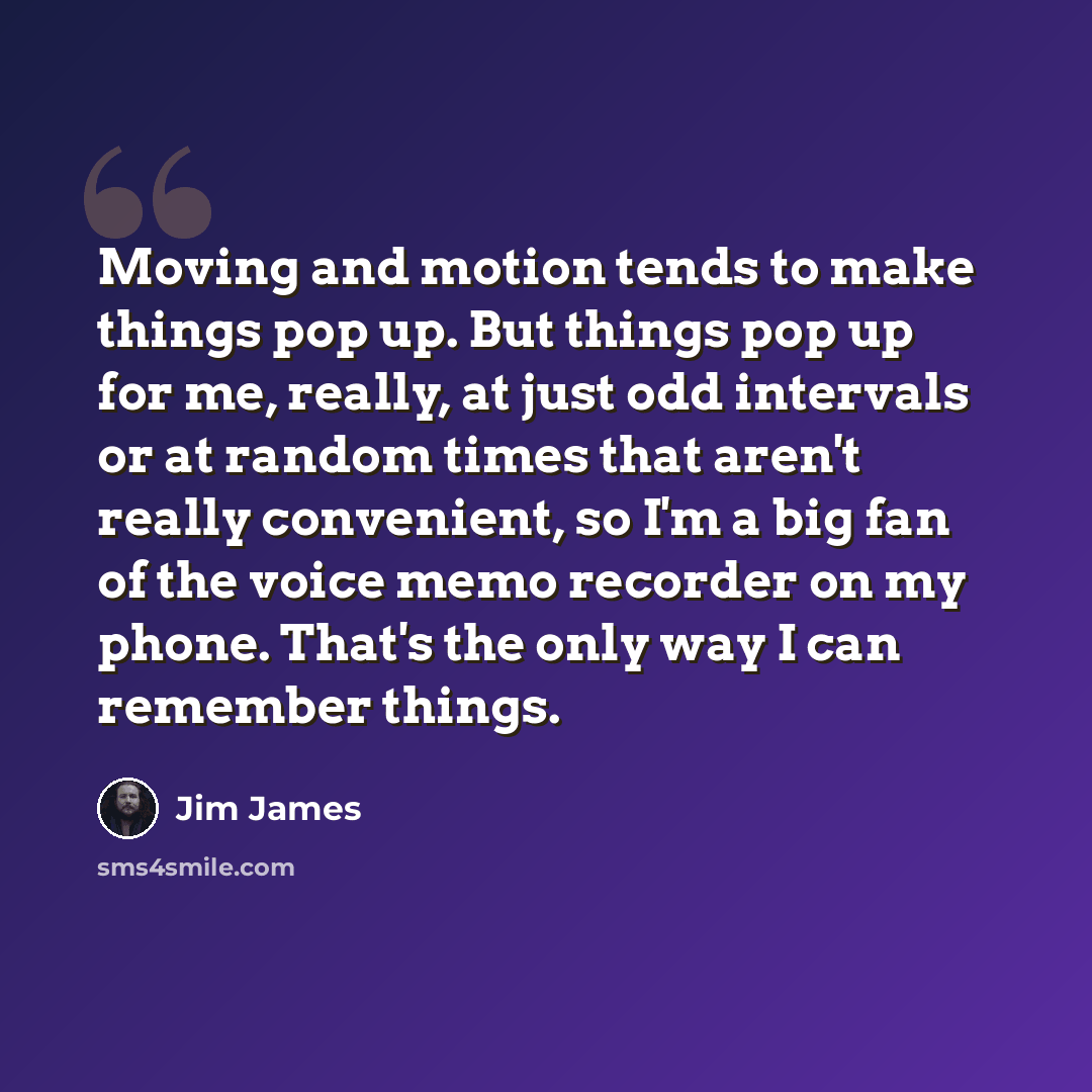 “Moving and motion tends to make things pop up. But things pop up for me, really, at just odd intervals or at random times that aren't really convenient, so I'm a big fan of the voice memo recorder on my phone. That's the only way I can remember things.” quote by Jim James