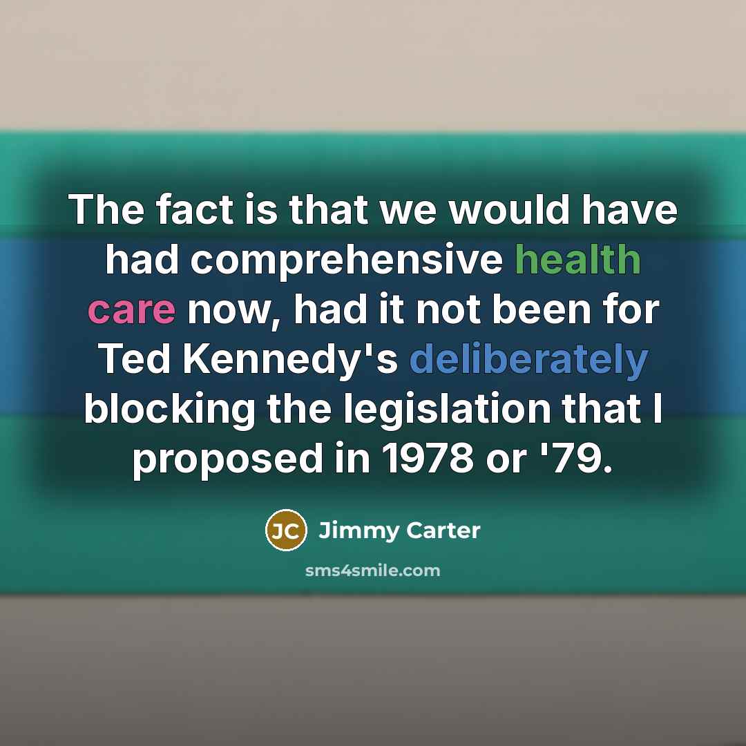“The fact is that we would have had comprehensive health care now, had it not been for Ted Kennedy's deliberately blocking the legislation that I proposed in 1978 or '79.” quote by Jimmy Carter