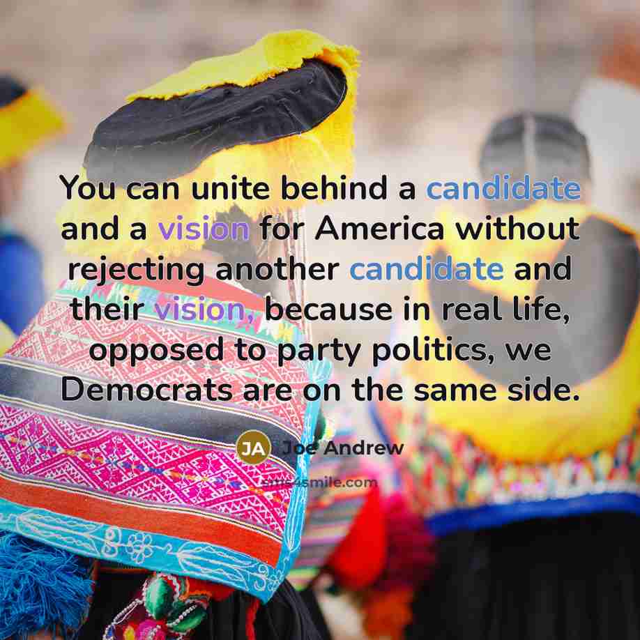 “You can unite behind a candidate and a vision for America without rejecting another candidate and their vision, because in real life, opposed to party politics, we Democrats are on the same side.” quote by Joe Andrew