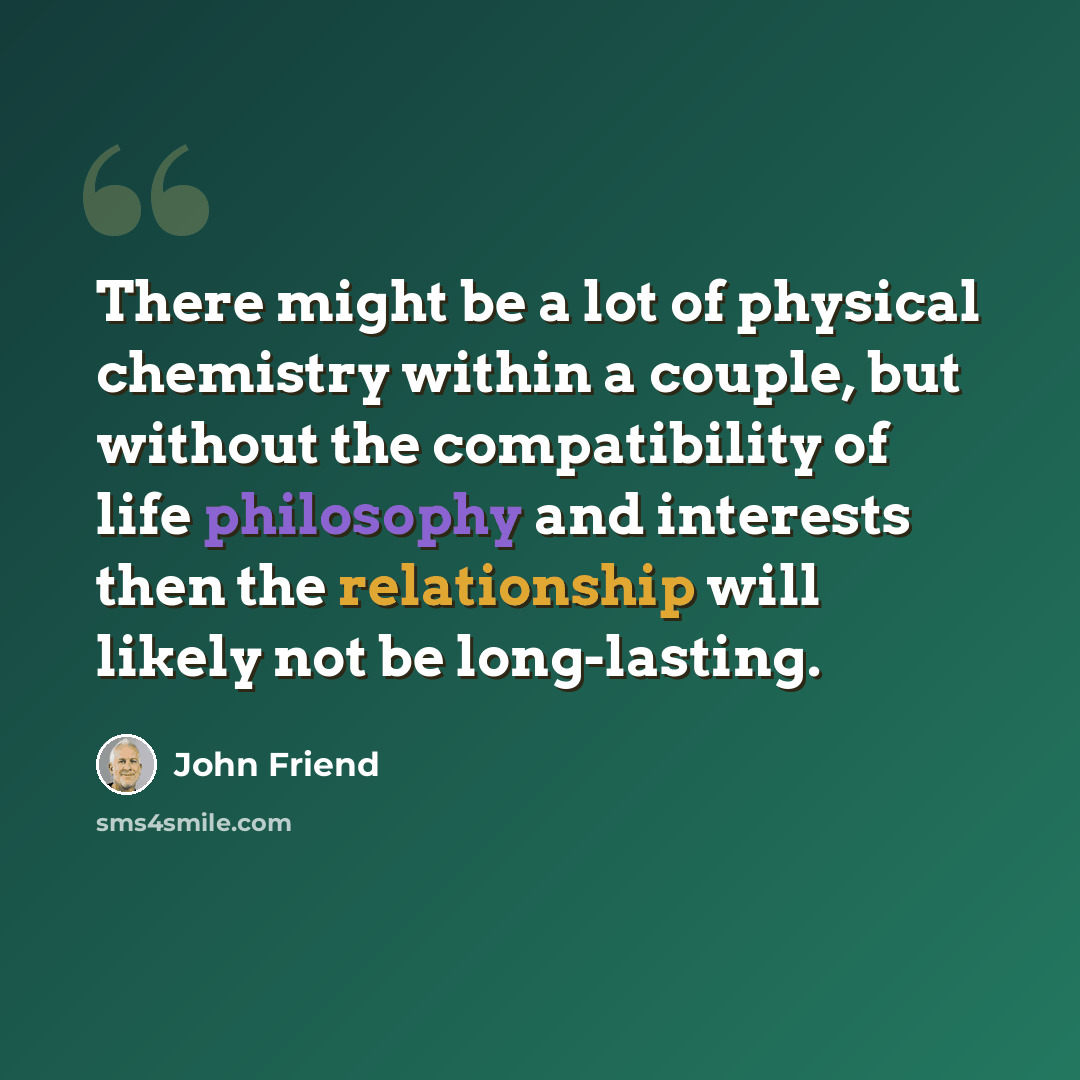 “There might be a lot of physical chemistry within a couple, but without the compatibility of life philosophy and interests then the relationship will likely not be long-lasting.” quote by John Friend