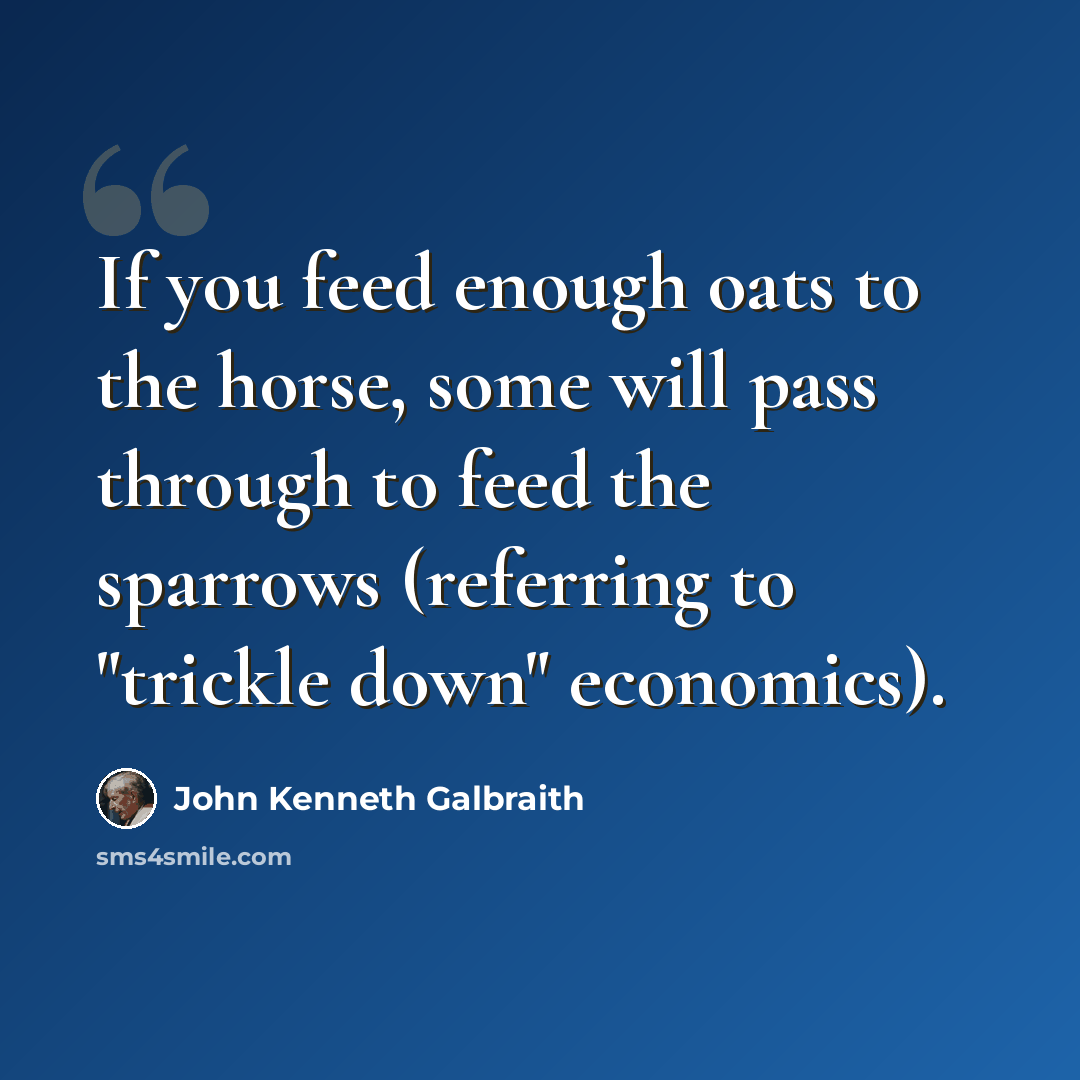 “If you feed enough oats to the horse, some will pass through to feed the sparrows (referring to "trickle down" economics).” quote by John Kenneth Galbraith
